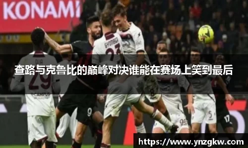 查路与克鲁比的巅峰对决谁能在赛场上笑到最后
